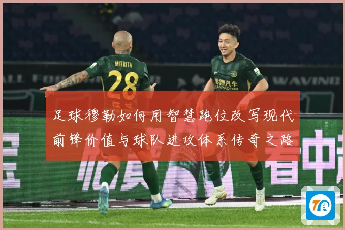 足球穆勒如何用智慧跑位改写现代前锋价值与球队进攻体系传奇之路