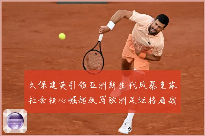 久保建英引领亚洲新生代风暴皇家社会核心崛起改写欧洲足坛格局战术观察