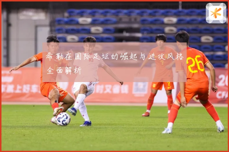 希勒在国际足坛的崛起与进攻风格全面解析