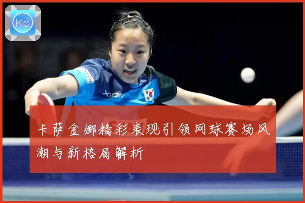 卡萨金娜精彩表现引领网球赛场风潮与新格局解析