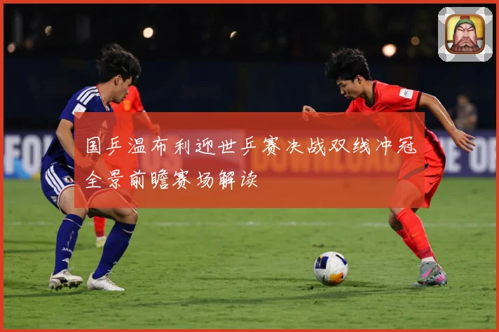 国乒温布利迎世乒赛决战双线冲冠全景前瞻赛场解读