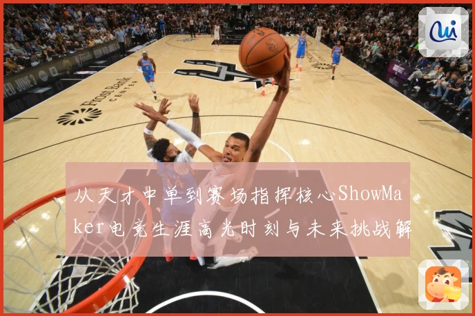 从天才中单到赛场指挥核心ShowMaker电竞生涯高光时刻与未来挑战解析