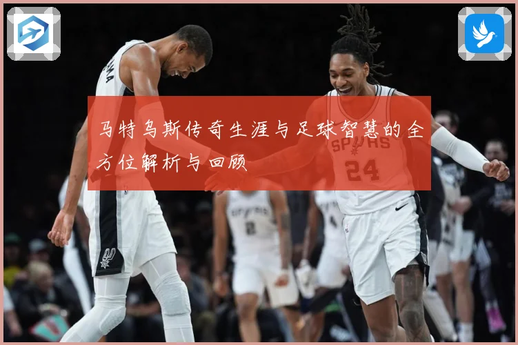 马特乌斯传奇生涯与足球智慧的全方位解析与回顾