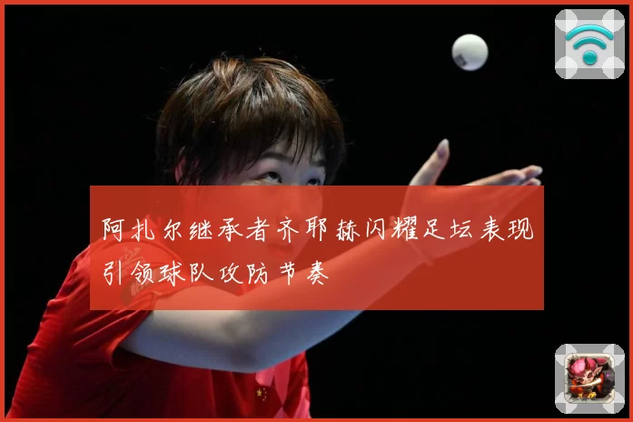 阿扎尔继承者齐耶赫闪耀足坛表现引领球队攻防节奏