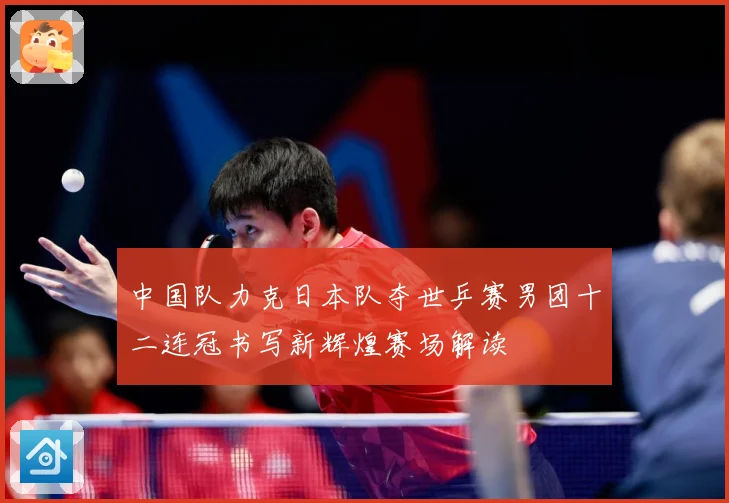 中国队力克日本队夺世乒赛男团十二连冠书写新辉煌赛场解读