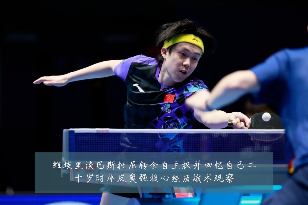 维埃里谈巴斯托尼转会自主权并回忆自己二十岁时非皮奥强核心经历战术观察